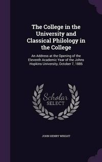 Cover image for The College in the University and Classical Philology in the College: An Address at the Opening of the Eleventh Academic Year of the Johns Hopkins University, October 7, 1886