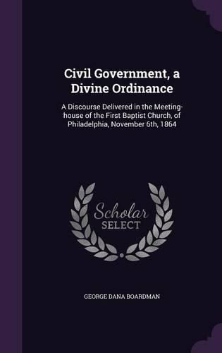 Civil Government, a Divine Ordinance: A Discourse Delivered in the Meeting-House of the First Baptist Church, of Philadelphia, November 6th, 1864