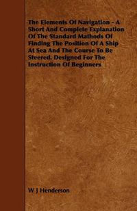 Cover image for The Elements Of Navigation - A Short And Complete Explanation Of The Standard Mathods Of Finding The Position Of A Ship At Sea And The Course To Be Steered. Designed For The Instruction Of Beginners