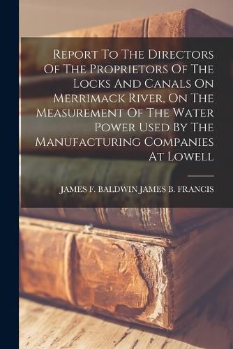 Report To The Directors Of The Proprietors Of The Locks And Canals On Merrimack River, On The Measurement Of The Water Power Used By The Manufacturing Companies At Lowell