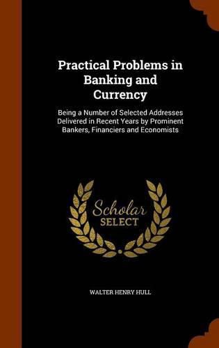 Practical Problems in Banking and Currency: Being a Number of Selected Addresses Delivered in Recent Years by Prominent Bankers, Financiers and Economists