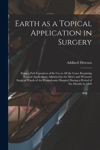 Cover image for Earth as a Topical Application in Surgery: Being a Full Exposition of Its Use in All the Cases Requiring Topical Applications Admitted in the Men's and Women's Surgical Wards of the Pennsylvania Hospital During a Period of Six Months in 1869