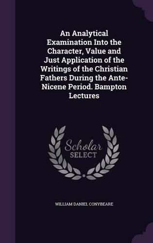 An Analytical Examination Into the Character, Value and Just Application of the Writings of the Christian Fathers During the Ante-Nicene Period. Bampton Lectures