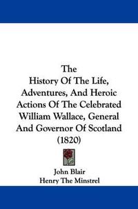 Cover image for The History Of The Life, Adventures, And Heroic Actions Of The Celebrated William Wallace, General And Governor Of Scotland (1820)