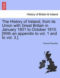 Cover image for The History of Ireland, from Its Union with Great Britain in January 1801 to October 1810. [With an Appendix to Vol. 1 and to Vol. 3.]