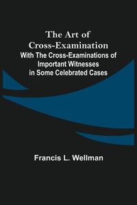 Cover image for The Art of Cross-Examination; With the Cross-Examinations of Important Witnesses in Some Celebrated Cases