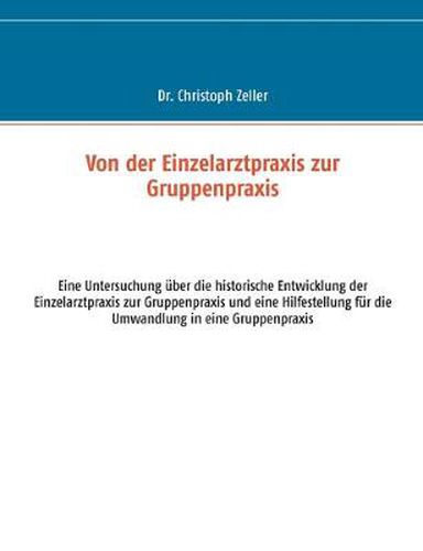 Von der Einzelarztpraxis zur Gruppenpraxis: Eine Untersuchung uber die historische Entwicklung der Einzelarztpraxis zur Gruppenpraxis und eine Hilfestellung fur die Umwandlung in eine Gruppenpraxis