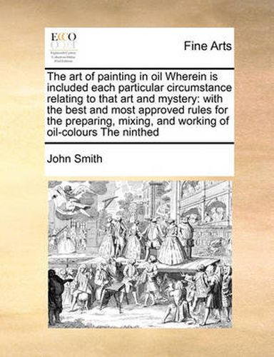 Cover image for The Art of Painting in Oil Wherein Is Included Each Particular Circumstance Relating to That Art and Mystery: With the Best and Most Approved Rules for the Preparing, Mixing, and Working of Oil-Colours the Ninthed