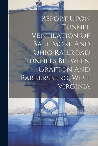 Cover image for Report Upon Tunnel Ventilation Of Baltimore And Ohio Railroad Tunnels Between Grafton And Parkersburg, West Virginia