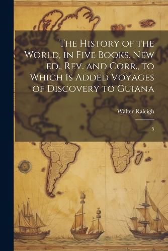 Cover image for The History of the World, in Five Books. New ed., rev. and Corr., to Which is Added Voyages of Discovery to Guiana