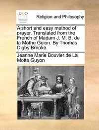 Cover image for A Short and Easy Method of Prayer. Translated from the French of Madam J. M. B. de La Mothe Guion. by Thomas Digby Brooke.