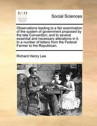 Cover image for Observations Leading to a Fair Examination of the System of Government Proposed by the Late Convention; And to Several Essential and Necessary Alterations in It. in a Number of Letters from the Federal Farmer to the Republican.