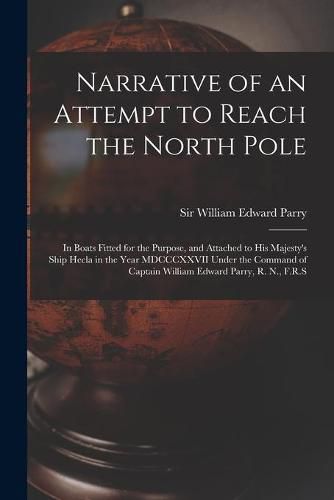 Narrative of an Attempt to Reach the North Pole [microform]: in Boats Fitted for the Purpose, and Attached to His Majesty's Ship Hecla in the Year MDCCCXXVII Under the Command of Captain William Edward Parry, R. N., F.R.S