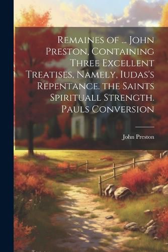 Remaines of ... John Preston, Containing Three Excellent Treatises, Namely, Iudas's Repentance. the Saints Spirituall Strength. Pauls Conversion