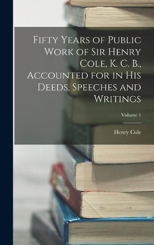 Fifty Years of Public Work of Sir Henry Cole, K. C. B., Accounted for in His Deeds, Speeches and Writings; Volume 1