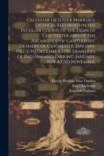 Calendar of Sussex Marriage Licences Recorded in the Peculiar Courts of the Dean of Chichester and of the Archbishop of Canterbury. Deanery of Chichester, January, 1582-3, to December, 1730. Deaneries of Pagham and Tarring, January, 1579-80, to November,