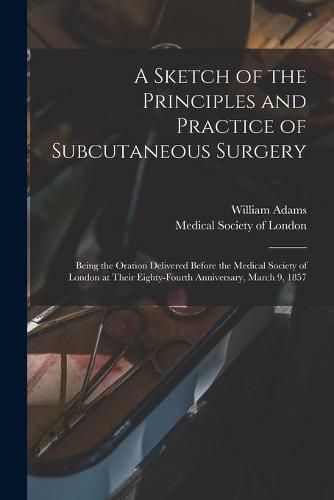 Cover image for A Sketch of the Principles and Practice of Subcutaneous Surgery: Being the Oration Delivered Before the Medical Society of London at Their Eighty-fourth Anniversary, March 9, 1857