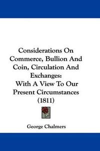 Cover image for Considerations On Commerce, Bullion And Coin, Circulation And Exchanges: With A View To Our Present Circumstances (1811)