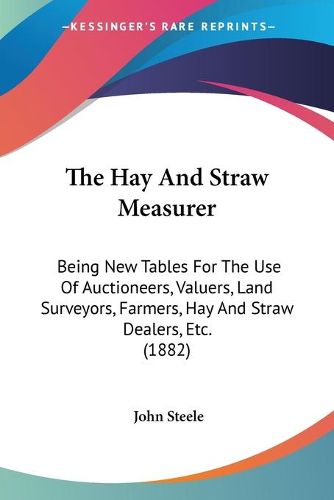 Cover image for The Hay and Straw Measurer: Being New Tables for the Use of Auctioneers, Valuers, Land Surveyors, Farmers, Hay and Straw Dealers, Etc. (1882)