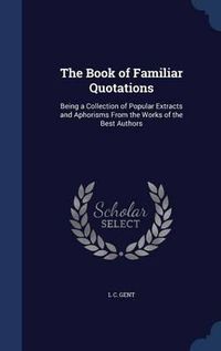 Cover image for The Book of Familiar Quotations: Being a Collection of Popular Extracts and Aphorisms from the Works of the Best Authors