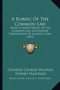 Cover image for A Rubric of the Common Law: Being a Short Digest of the Common Law, Illustrated Throughout by Leading Cases (1891)