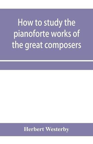 How to study the pianoforte works of the great composers: Handel, J. S. Bach, D. Scarlatti, C. P. E. Bach, Haydn, Mozart, Clementi, Beethoven;