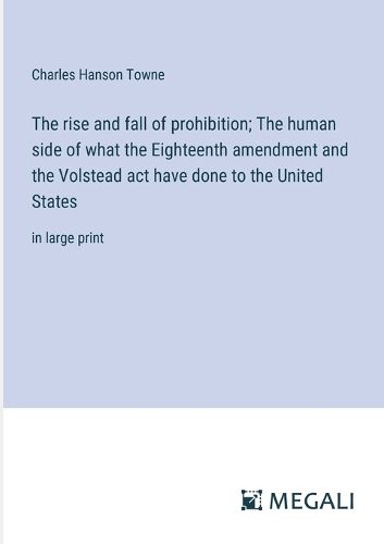 The rise and fall of prohibition; The human side of what the Eighteenth amendment and the Volstead act have done to the United States