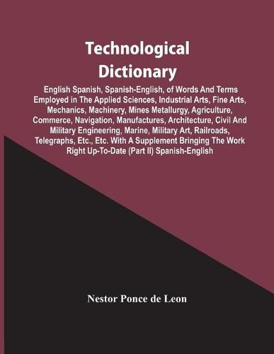 Technological Dictionary; English Spanish, Spanish-English, Of Words And Terms Employed In The Applied Sciences, Industrial Arts, Fine Arts, Mechanics, Machinery, Mines Metallurgy, Agriculture, Commerce, Navigation, Manufactures, Architecture, Civil And Mi