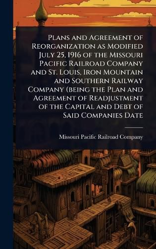 Cover image for Plans and Agreement of Reorganization as Modified July 25, 1916 of the Missouri Pacific Railroad Company and St. Louis, Iron Mountain and Southern Railway Company (being the Plan and Agreement of Readjustment of the Capital and Debt of Said Companies Date