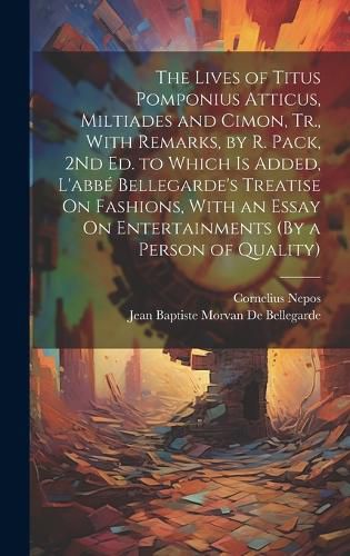 The Lives of Titus Pomponius Atticus, Miltiades and Cimon, Tr., With Remarks, by R. Pack, 2Nd Ed. to Which Is Added, L'abbe Bellegarde's Treatise On Fashions, With an Essay On Entertainments (By a Person of Quality)