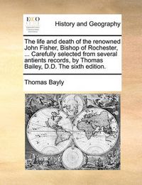 Cover image for The Life and Death of the Renowned John Fisher, Bishop of Rochester, ... Carefully Selected from Several Antients Records, by Thomas Bailey, D.D. the Sixth Edition.