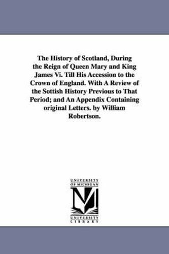 Cover image for The History of Scotland, During the Reign of Queen Mary and King James Vi. Till His Accession to the Crown of England. With A Review of the Sottish History Previous to That Period; and An Appendix Containing original Letters. by William Robertson.