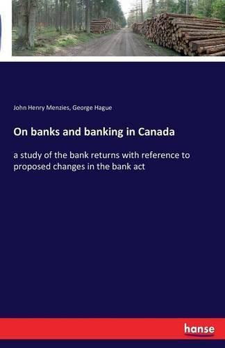 On banks and banking in Canada: a study of the bank returns with reference to proposed changes in the bank act