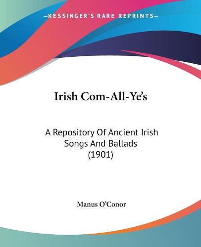 Irish Com-All-Ye's: A Repository of Ancient Irish Songs and Ballads (1901)