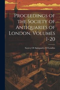 Cover image for Proceedings of the Society of Antiquaries of London, Volumes 1-20