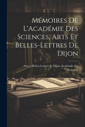 Memoires de L'Academie Des Sciences, Arts Et Belles-Lettres de Dijon