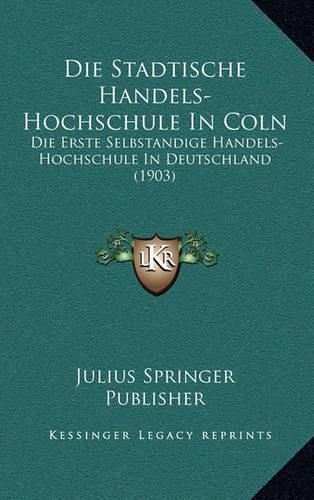 Cover image for Die Stadtische Handels-Hochschule in Coln: Die Erste Selbstandige Handels-Hochschule in Deutschland (1903)