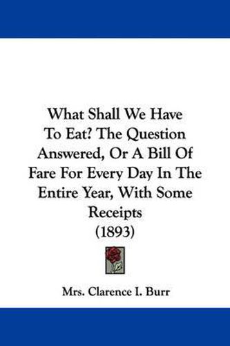 Cover image for What Shall We Have to Eat? the Question Answered, or a Bill of Fare for Every Day in the Entire Year, with Some Receipts (1893)