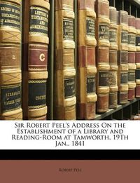 Cover image for Sir Robert Peel's Address on the Establishment of a Library and Reading-Room at Tamworth, 19th Jan., 1841