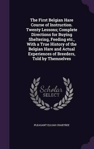 Cover image for The First Belgian Hare Course of Instruction. Twenty Lessons; Complete Directions for Buying Sheltering, Feeding Etc., with a True History of the Belgian Hare and Actual Experiences of Breeders, Told by Themselves