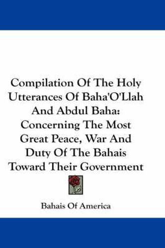 Compilation of the Holy Utterances of Baha'o'llah and Abdul Baha: Concerning the Most Great Peace, War and Duty of the Bahais Toward Their Government