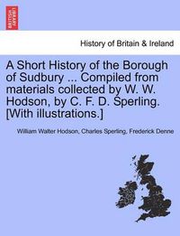 Cover image for A Short History of the Borough of Sudbury ... Compiled from Materials Collected by W. W. Hodson, by C. F. D. Sperling. [With Illustrations.]