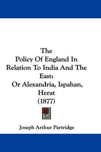 Cover image for The Policy of England in Relation to India and the East: Or Alexandria, Ispahan, Herat (1877)