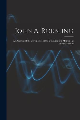 Cover image for John A. Roebling; An Account of the Ceremonies at the Unveiling of a Monument to his Memory