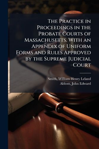 Cover image for The Practice in Proceedings in the Probate Courts of Massachusetts. With an Appendix of Uniform Forms and Rules Approved by the Supreme Judicial Court