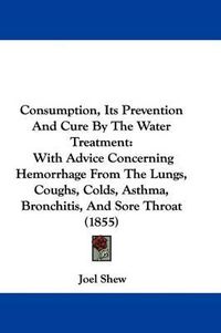 Cover image for Consumption, Its Prevention And Cure By The Water Treatment: With Advice Concerning Hemorrhage From The Lungs, Coughs, Colds, Asthma, Bronchitis, And Sore Throat (1855)