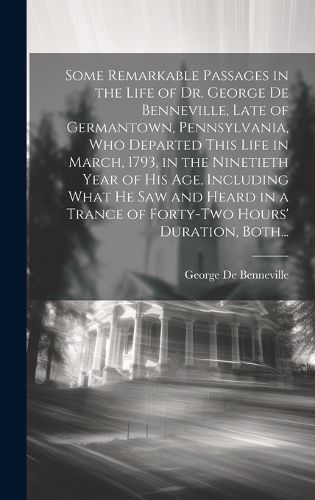 Some Remarkable Passages in the Life of Dr. George De Benneville, Late of Germantown, Pennsylvania, Who Departed This Life in March, 1793, in the Ninetieth Year of His Age, Including What He Saw and Heard in a Trance of Forty-two Hours' Duration, Both...