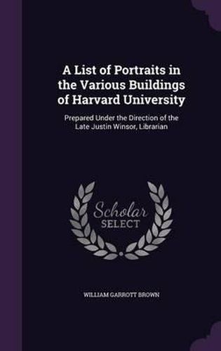 A List of Portraits in the Various Buildings of Harvard University: Prepared Under the Direction of the Late Justin Winsor, Librarian