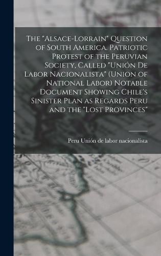 Cover image for The "Alsace-Lorrain" Question of South America. Patriotic Protest of the Peruvian Society, Called "Union de Labor Nacionalista" (Union of National Labor) Notable Document Showing Chile's Sinister Plan as Regards Peru and the "lost Provinces"