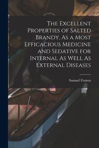 Cover image for The Excellent Properties of Salted Brandy, As a Most Efficacious Medicine and Sedative for Internal As Well As External Diseases